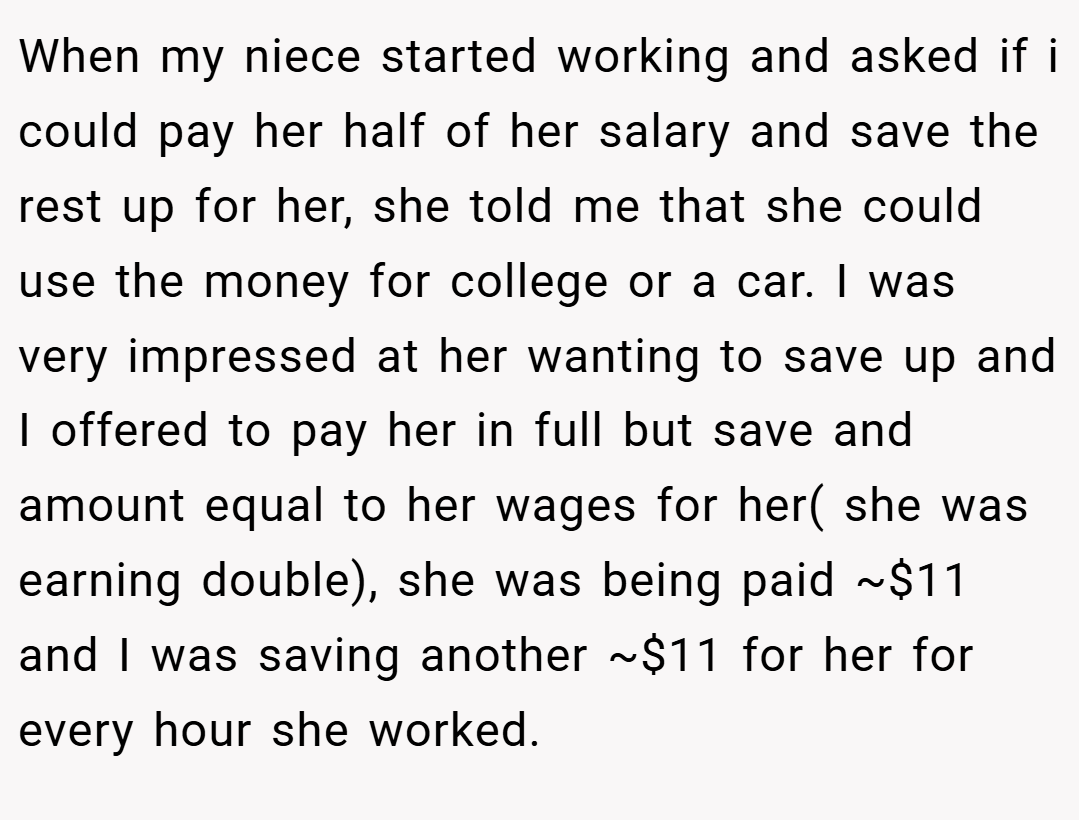 When my niece started working and asked if i could pay her half of her salary and save the rest up for her, she told me that she could use the money for college or a car. I was very impressed at her wanting to save up and I offered to pay her in full but save and amount equal to her wages for her( she was earning double), she was being paid ~$11 and I was saving another ~$11 for her for every hour she worked.