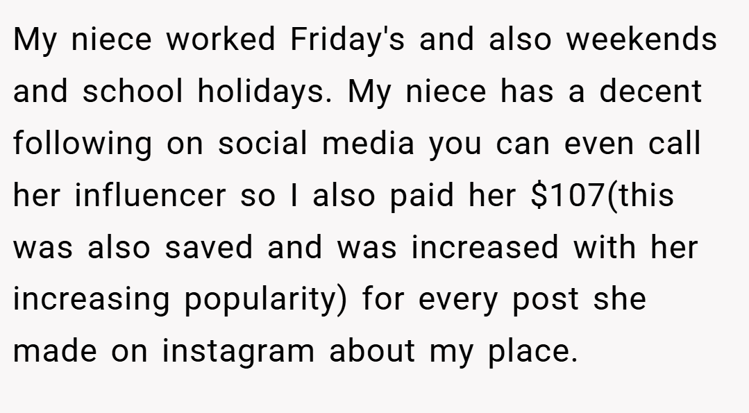 My niece worked Friday's and also weekends and school holidays. My niece has a decent following on social media you can even call her influencer so I also paid her $107(this was also saved and was increased with her increasing popularity) for every post she made on instagram about my place.