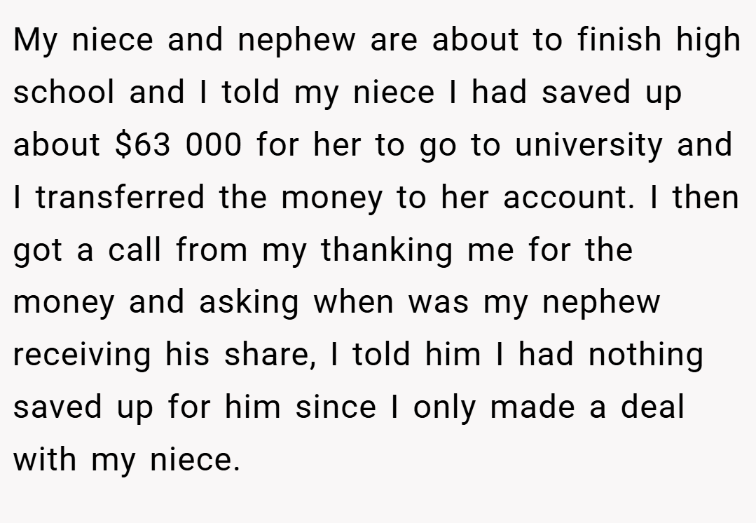 My niece and nephew are about to finish high school and I told my niece I had saved up about $63 000 for her to go to university and I transferred the money to her account. I then got a call from my thanking me for the money and asking when was my nephew receiving his share, I told him I had nothing saved up for him since I only made a deal with my niece.