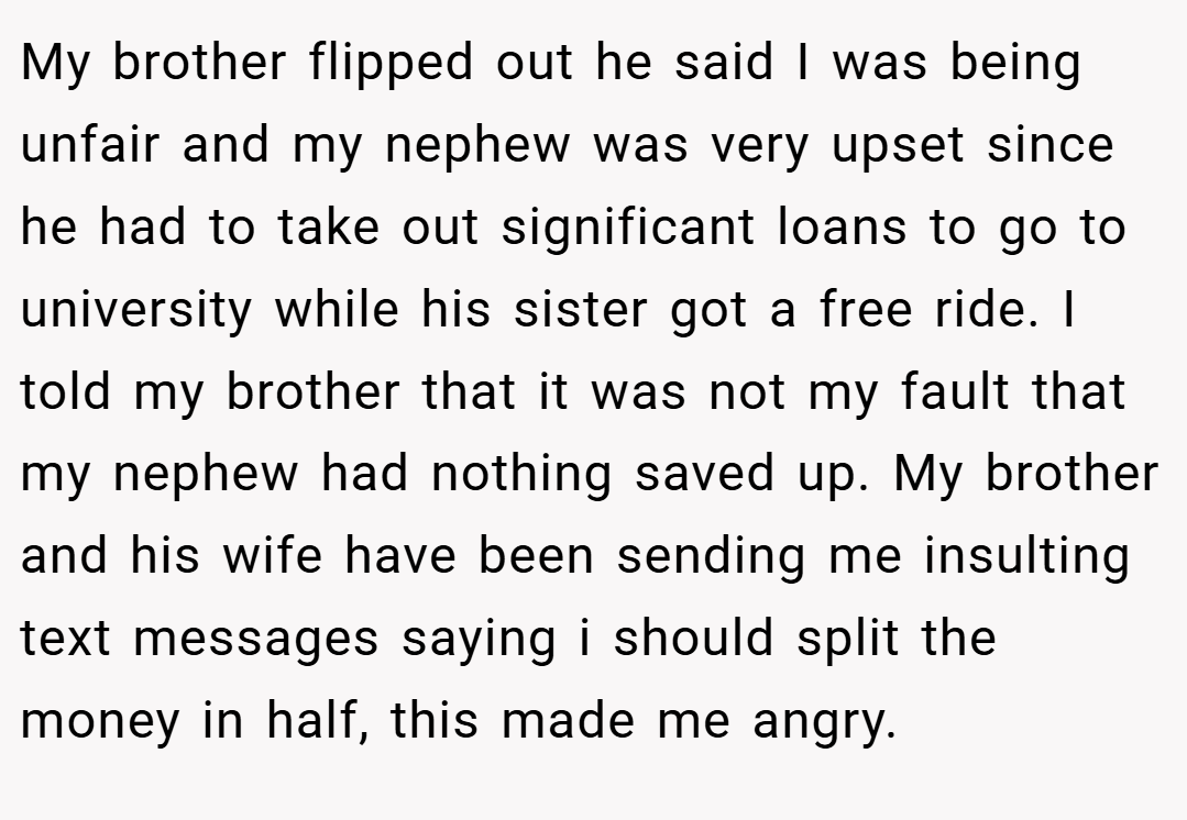 My brother flipped out he said I was being unfair and my nephew was very upset since he had to take out significant loans to go to university while his sister got a free ride. I told my brother that it was not my fault that my nephew had nothing saved up. My brother and his wife have been sending me insulting text messages saying i should split the money in half, this made me angry.