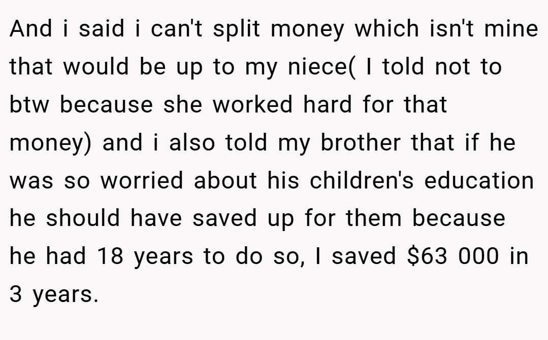 And i said i can't split money which isn't mine that would be up to my niece( I told not to btw because she worked hard for that money) and i also told my brother that if he was so worried about his children's education he should have saved up for them because he had 18 years to do so, I saved $63 000 in 3 years.