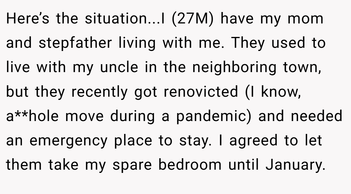 Here’s the situation...I (27M) have my mom and stepfather living with me. They used to live with my uncle in the neighboring town, but they recently got renovicted (I know, a**hole move during a pandemic) and needed an emergency place to stay. I agreed to let them take my spare bedroom until January.