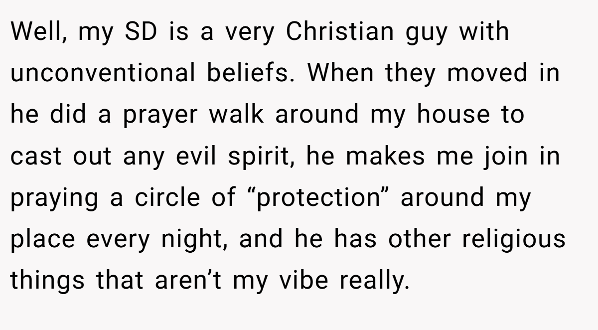 Well, my SD is a very Christian guy with unconventional beliefs. When they moved in he did a prayer walk around my house to cast out any evil spirit, he makes me join in praying a circle of “protection” around my place every night, and he has other religious things that aren’t my vibe really.