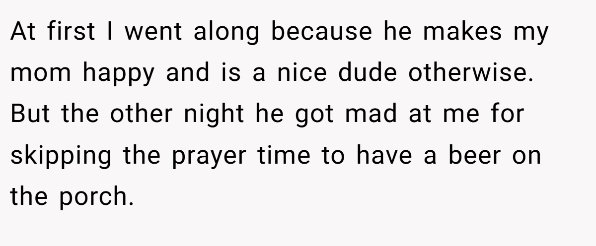 At first I went along because he makes my mom happy and is a nice dude otherwise. But the other night he got mad at me for skipping the prayer time to have a beer on the porch.