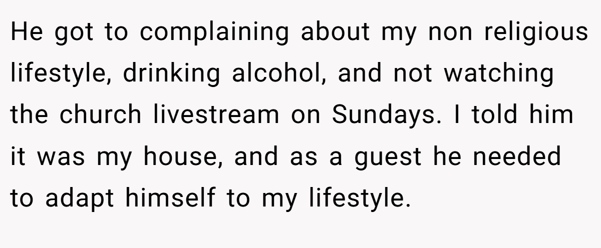 He got to complaining about my non religious lifestyle, drinking alcohol, and not watching the church livestream on Sundays. I told him it was my house, and as a guest he needed to adapt himself to my lifestyle.