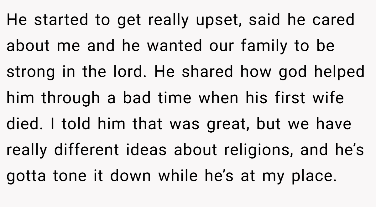 He started to get really upset, said he cared about me and he wanted our family to be strong in the lord. He shared how god helped him through a bad time when his first wife died. I told him that was great, but we have really different ideas about religions, and he’s gotta tone it down while he’s at my place.