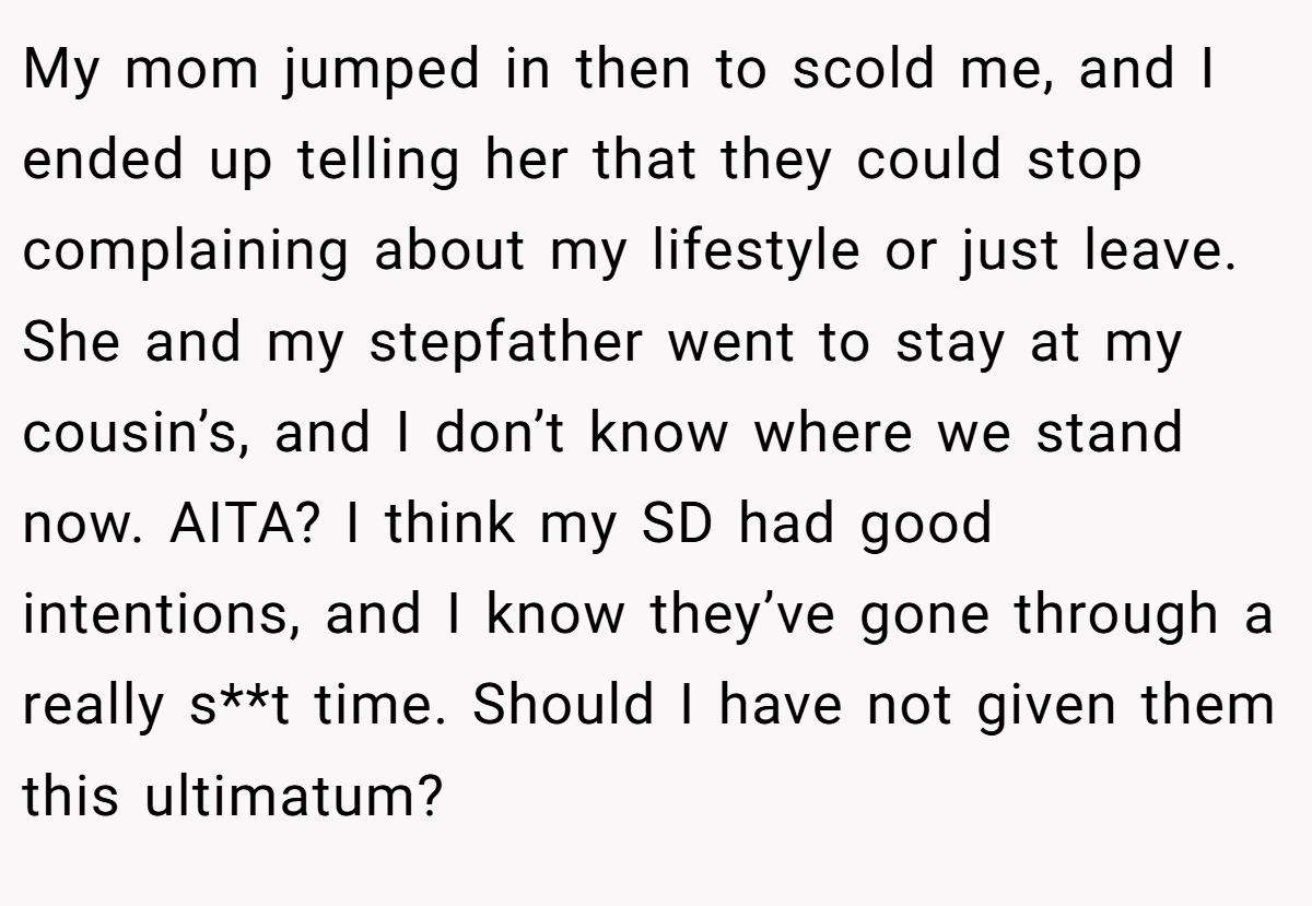 My mom jumped in then to scold me, and I ended up telling her that they could stop complaining about my lifestyle or just leave. She and my stepfather went to stay at my cousin’s, and I don’t know where we stand now. AITA? I think my SD had good intentions, and I know they’ve gone through a really s**t time. Should I have not given them this ultimatum?