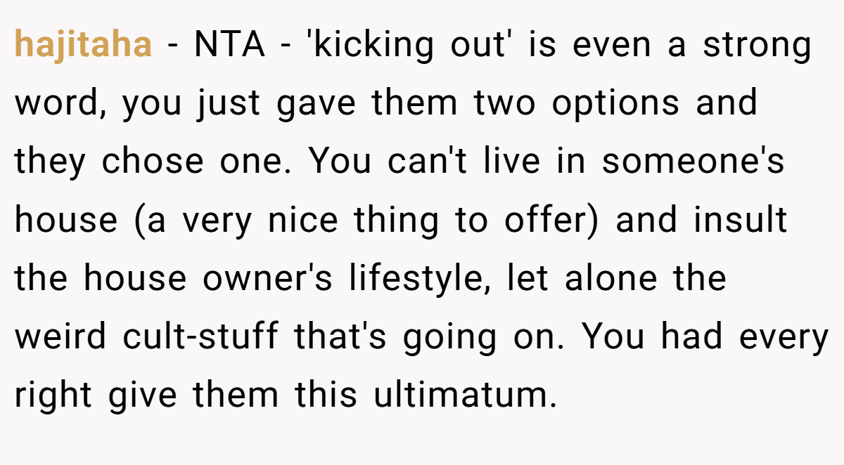 hajitaha - NTA - 'kicking out' is even a strong word, you just gave them two options and they chose one. You can't live in someone's house (a very nice thing to offer) and insult the house owner's lifestyle, let alone the weird cult-stuff that's going on. You had every right give them this ultimatum.