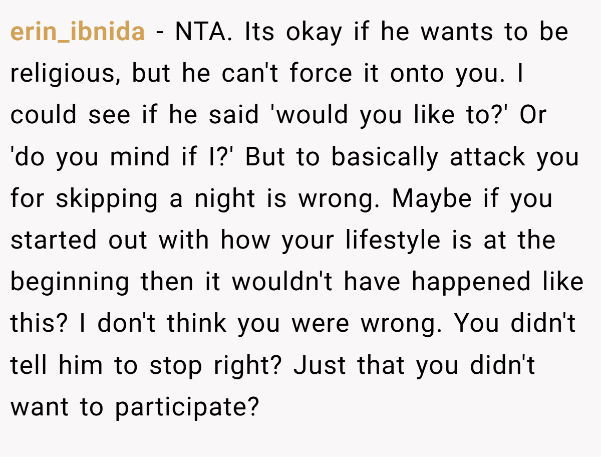 erin_ibnida - NTA. Its okay if he wants to be religious, but he can't force it onto you. I could see if he said 'would you like to?' Or 'do you mind if I?' But to basically attack you for skipping a night is wrong. Maybe if you started out with how your lifestyle is at the beginning then it wouldn't have happened like this? I don't think you were wrong. You didn't tell him to stop right? Just that you didn't want to participate?