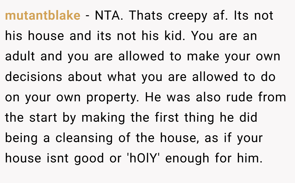 mutantblake - NTA. Thats creepy af. Its not his house and its not his kid. You are an adult and you are allowed to make your own decisions about what you are allowed to do on your own property. He was also rude from the start by making the first thing he did being a cleansing of the house, as if your house isnt good or 'hOlY' enough for him.