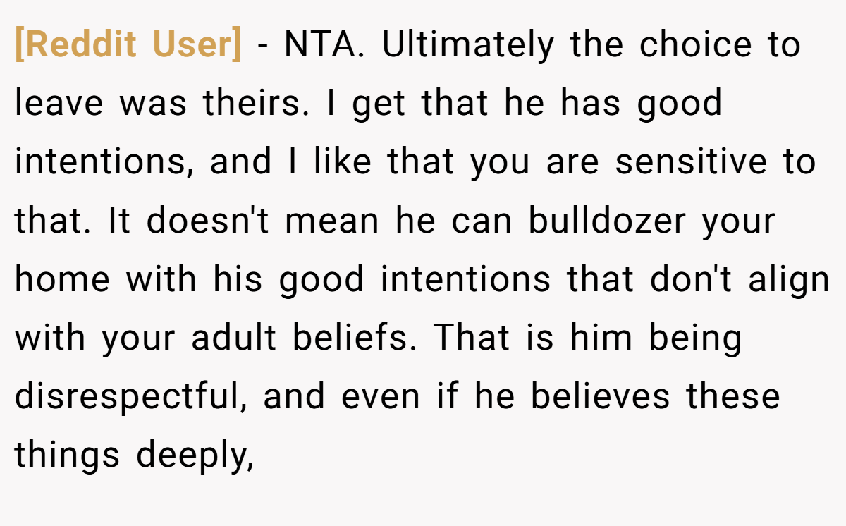 [Reddit User] - NTA. Ultimately the choice to leave was theirs. I get that he has good intentions, and I like that you are sensitive to that. It doesn't mean he can bulldozer your home with his good intentions that don't align with your adult beliefs. That is him being disrespectful, and even if he believes these things deeply,