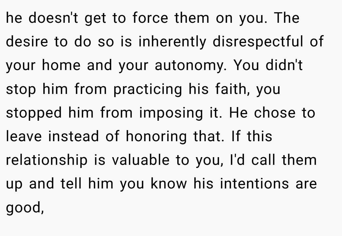 he doesn't get to force them on you. The desire to do so is inherently disrespectful of your home and your autonomy. You didn't stop him from practicing his faith, you stopped him from imposing it. He chose to leave instead of honoring that. If this relationship is valuable to you, I'd call them up and tell him you know his intentions are good,