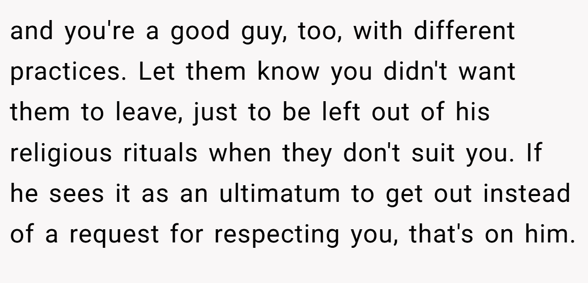 and you're a good guy, too, with different practices. Let them know you didn't want them to leave, just to be left out of his religious rituals when they don't suit you. If he sees it as an ultimatum to get out instead of a request for respecting you, that's on him.