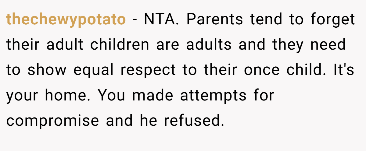 thechewypotato - NTA. Parents tend to forget their adult children are adults and they need to show equal respect to their once child. It's your home. You made attempts for compromise and he refused.