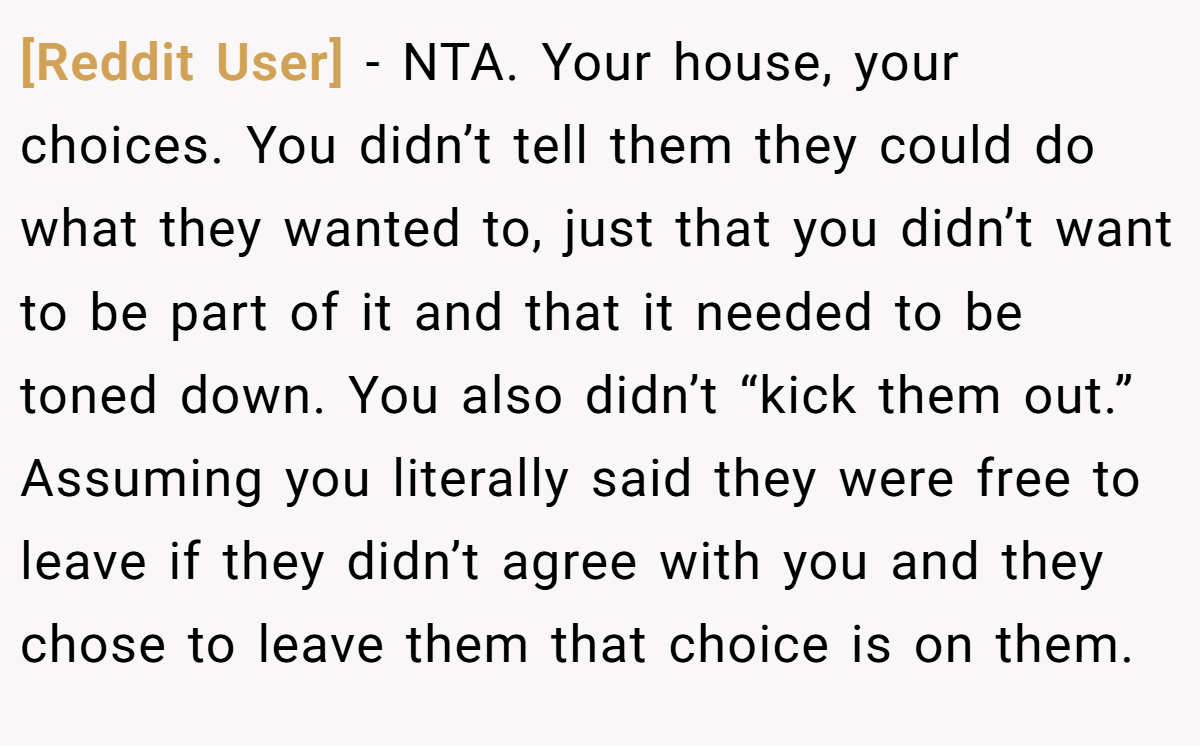 [Reddit User] - NTA. Your house, your choices. You didn’t tell them they could do what they wanted to, just that you didn’t want to be part of it and that it needed to be toned down. You also didn’t “kick them out.” Assuming you literally said they were free to leave if they didn’t agree with you and they chose to leave them that choice is on them.