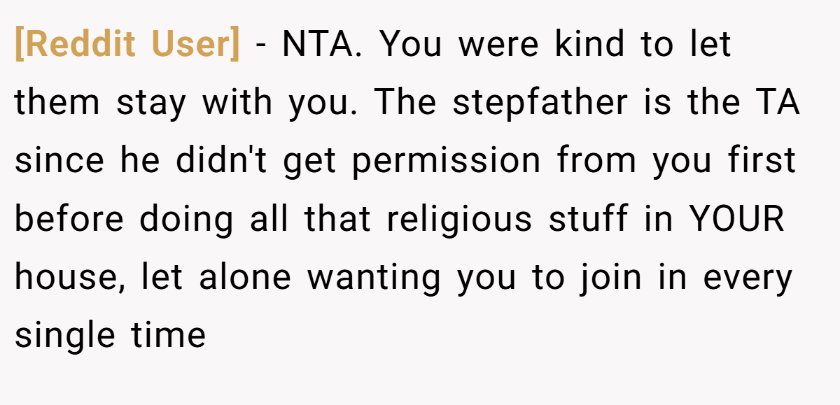 [Reddit User] - NTA. You were kind to let them stay with you. The stepfather is the TA since he didn't get permission from you first before doing all that religious stuff in YOUR house, let alone wanting you to join in every single time