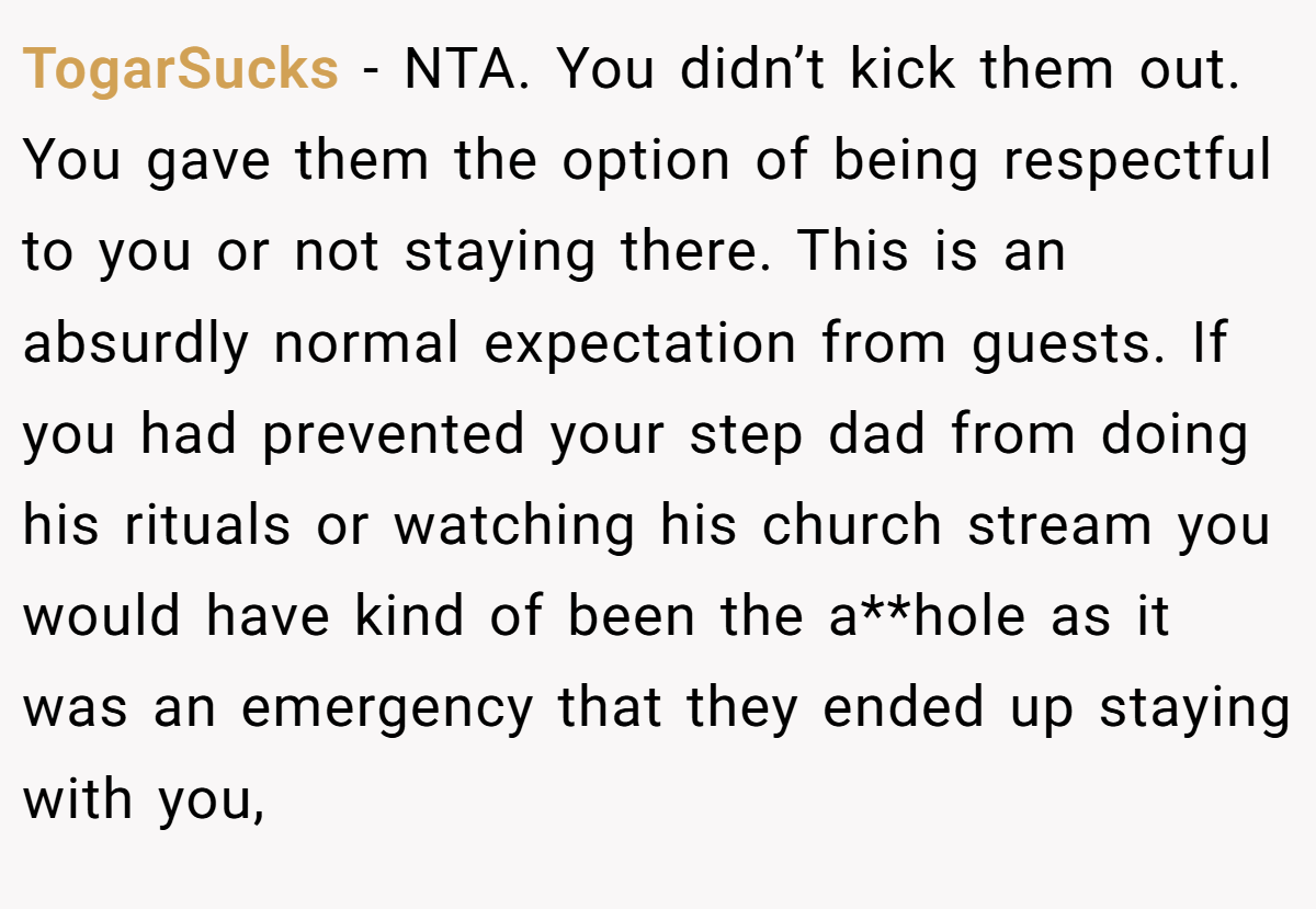 TogarSucks - NTA. You didn’t kick them out. You gave them the option of being respectful to you or not staying there. This is an absurdly normal expectation from guests. If you had prevented your step dad from doing his rituals or watching his church stream you would have kind of been the a**hole as it was an emergency that they ended up staying with you,