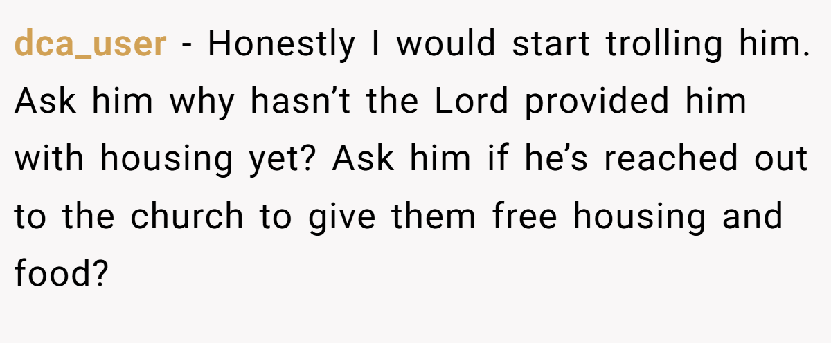 dca_user - Honestly I would start trolling him. Ask him why hasn’t the Lord provided him with housing yet? Ask him if he’s reached out to the church to give them free housing and food?