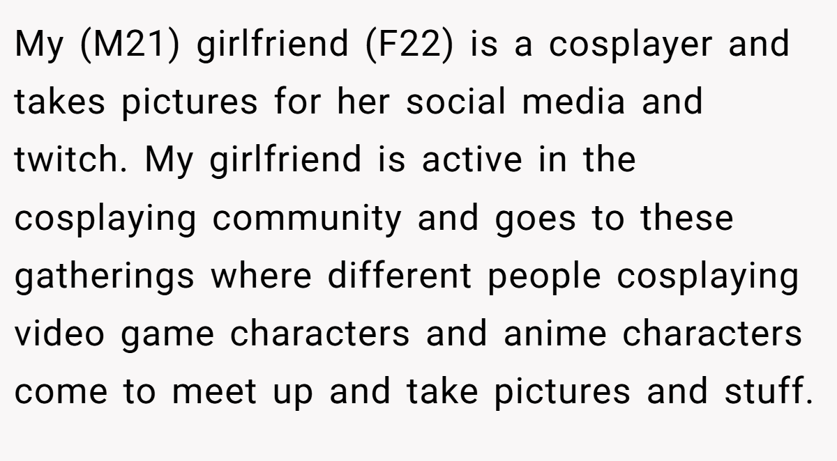 My (M21) girlfriend (F22) is a cosplayer and takes pictures for her social media and twitch. My girlfriend is active in the cosplaying community and goes to these gatherings where different people cosplaying video game characters and anime characters come to meet up and take pictures and stuff.