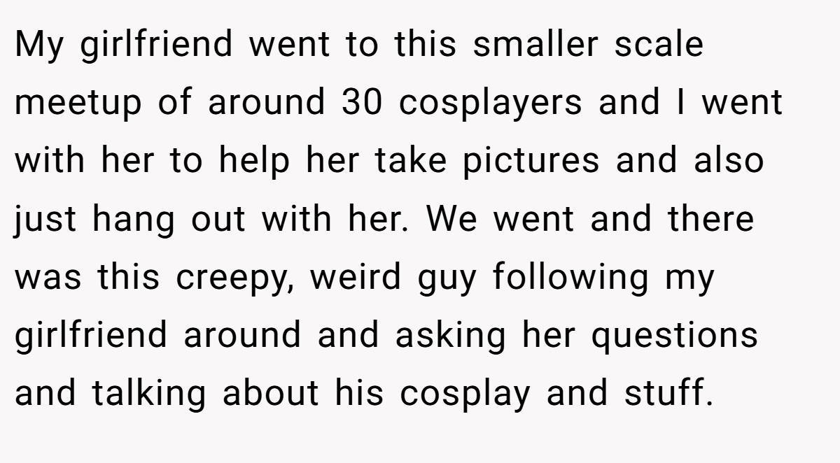 My girlfriend went to this smaller scale meetup of around 30 cosplayers and I went with her to help her take pictures and also just hang out with her. We went and there was this creepy, weird guy following my girlfriend around and asking her questions and talking about his cosplay and stuff.