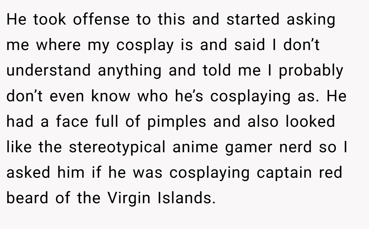 He took offense to this and started asking me where my cosplay is and said I don’t understand anything and told me I probably don’t even know who he’s cosplaying as. He had a face full of pimples and also looked like the stereotypical anime gamer nerd so I asked him if he was cosplaying captain red beard of the Virgin Islands.
