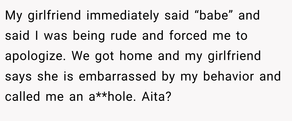 My girlfriend immediately said “babe” and said I was being rude and forced me to apologize. We got home and my girlfriend says she is embarrassed by my behavior and called me an a**hole. Aita?