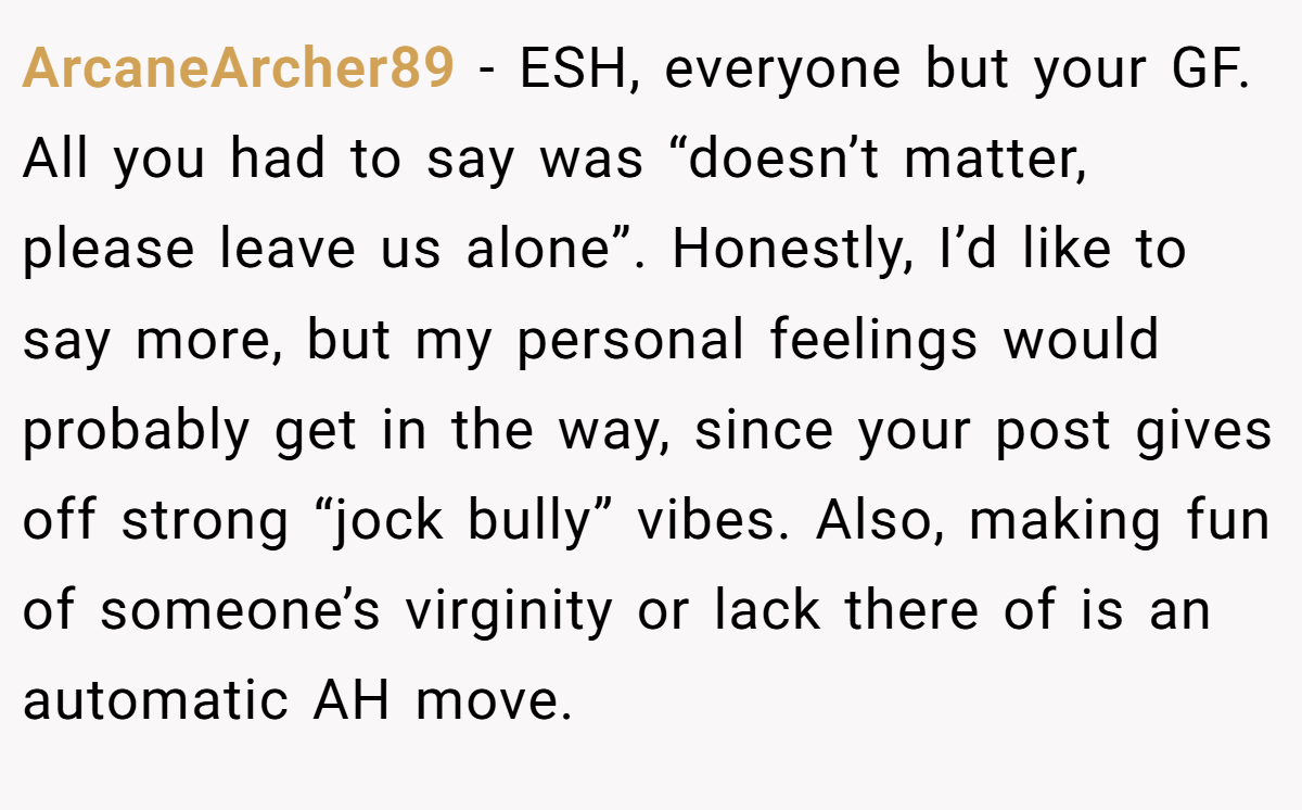 ArcaneArcher89 - ESH, everyone but your GF. All you had to say was “doesn’t matter, please leave us alone”. Honestly, I’d like to say more, but my personal feelings would probably get in the way, since your post gives off strong “jock bully” vibes. Also, making fun of someone’s virginity or lack there of is an automatic AH move.