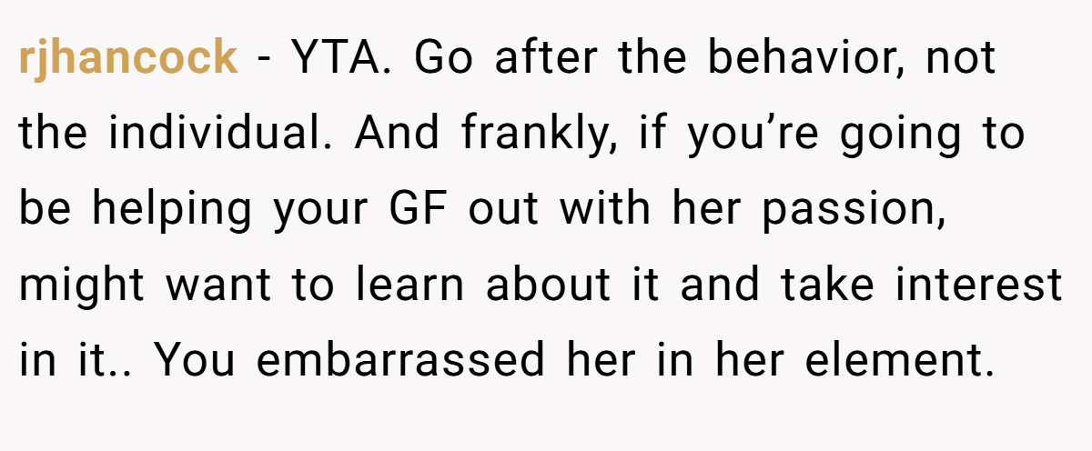 rjhancock - YTA. Go after the behavior, not the individual. And frankly, if you’re going to be helping your GF out with her passion, might want to learn about it and take interest in it.. You embarrassed her in her element.