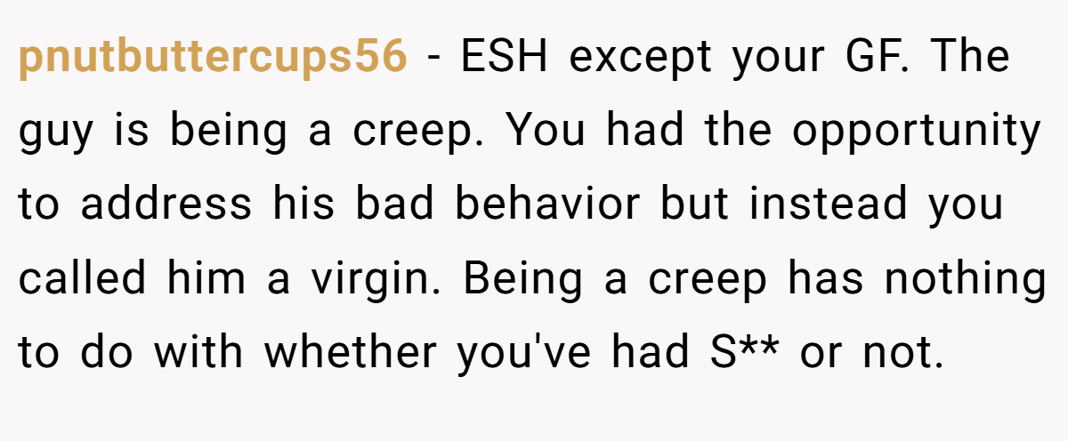 pnutbuttercups56 - ESH except your GF. The guy is being a creep. You had the opportunity to address his bad behavior but instead you called him a virgin. Being a creep has nothing to do with whether you've had S** or not.