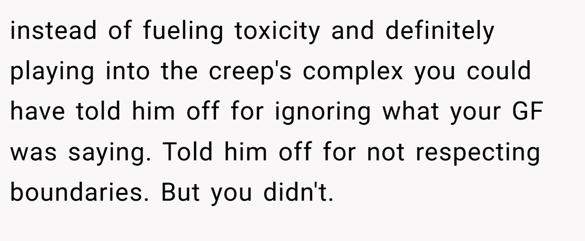 instead of fueling toxicity and definitely playing into the creep's complex you could have told him off for ignoring what your GF was saying. Told him off for not respecting boundaries. But you didn't.