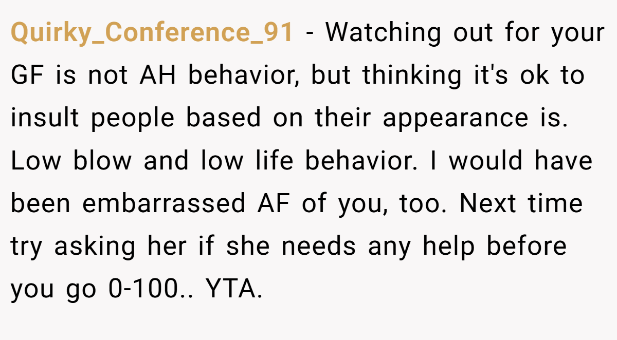 Quirky_Conference_91 - Watching out for your GF is not AH behavior, but thinking it's ok to insult people based on their appearance is. Low blow and low life behavior. I would have been embarrassed AF of you, too. Next time try asking her if she needs any help before you go 0-100.. YTA.