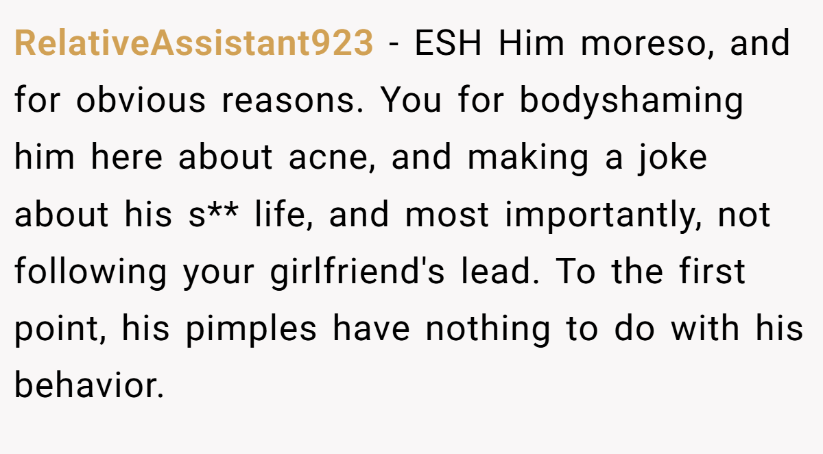 RelativeAssistant923 - ESH Him moreso, and for obvious reasons. You for bodyshaming him here about acne, and making a joke about his s** life, and most importantly, not following your girlfriend's lead. To the first point, his pimples have nothing to do with his behavior.