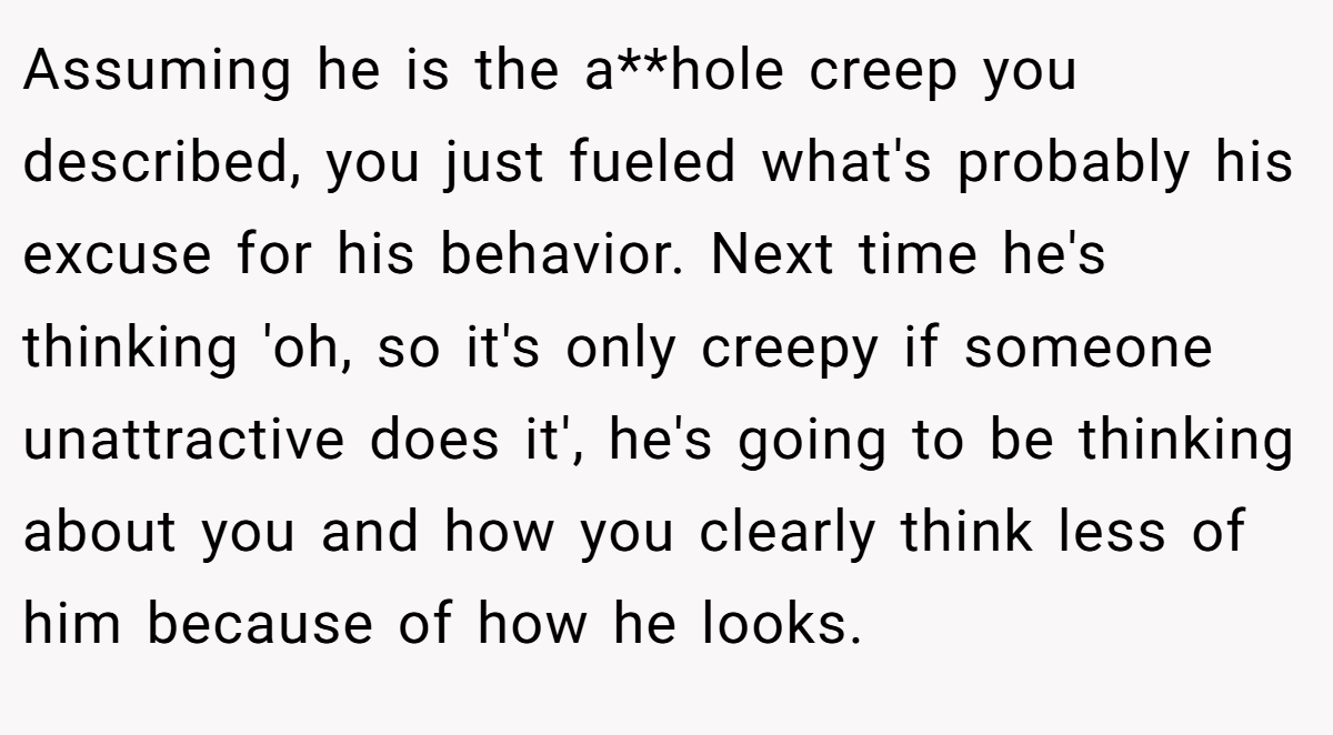Assuming he is the a**hole creep you described, you just fueled what's probably his excuse for his behavior. Next time he's thinking 'oh, so it's only creepy if someone unattractive does it', he's going to be thinking about you and how you clearly think less of him because of how he looks.