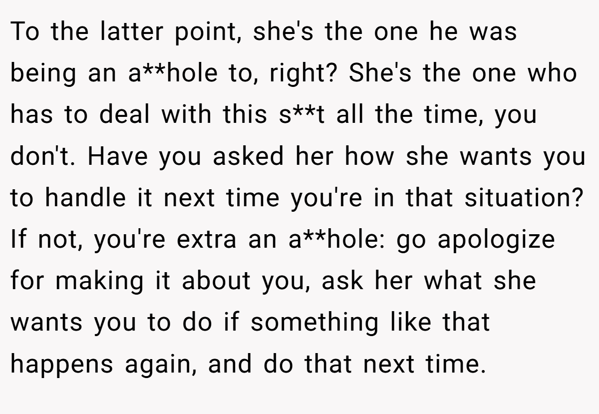 To the latter point, she's the one he was being an a**hole to, right? She's the one who has to deal with this s**t all the time, you don't. Have you asked her how she wants you to handle it next time you're in that situation? If not, you're extra an a**hole: go apologize for making it about you, ask her what she wants you to do if something like that happens again, and do that next time.