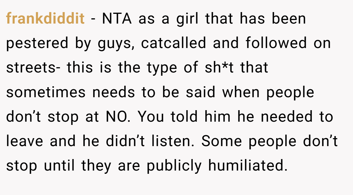 frankdiddit - NTA as a girl that has been pestered by guys, catcalled and followed on streets- this is the type of sh*t that sometimes needs to be said when people don’t stop at NO. You told him he needed to leave and he didn’t listen. Some people don’t stop until they are publicly humiliated.