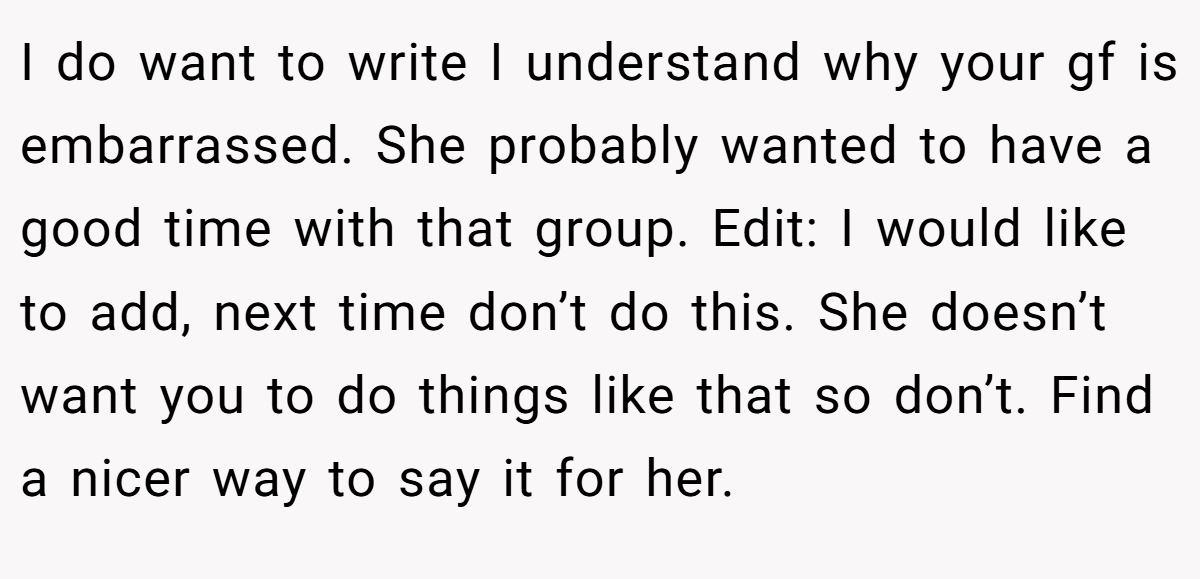 I do want to write I understand why your gf is embarrassed. She probably wanted to have a good time with that group. Edit: I would like to add, next time don’t do this. She doesn’t want you to do things like that so don’t. Find a nicer way to say it for her.