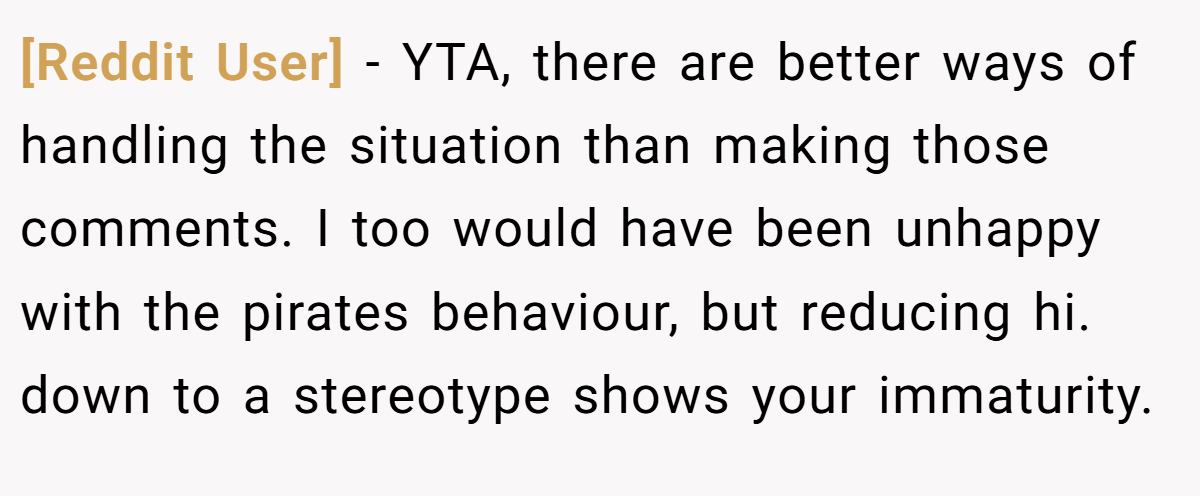 [Reddit User] - YTA, there are better ways of handling the situation than making those comments. I too would have been unhappy with the pirates behaviour, but reducing hi. down to a stereotype shows your immaturity.