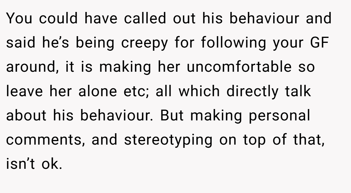 You could have called out his behaviour and said he’s being creepy for following your GF around, it is making her uncomfortable so leave her alone etc; all which directly talk about his behaviour. But making personal comments, and stereotyping on top of that, isn’t ok.