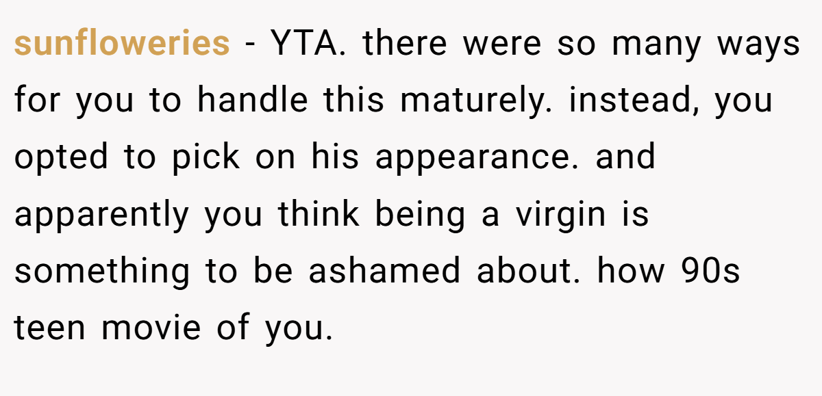 sunfloweries - YTA. there were so many ways for you to handle this maturely. instead, you opted to pick on his appearance. and apparently you think being a virgin is something to be ashamed about. how 90s teen movie of you.