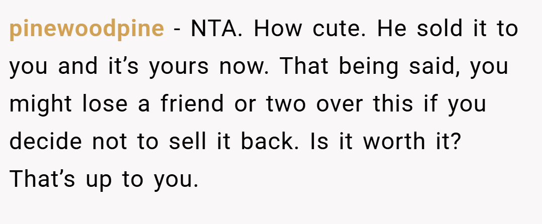 pinewoodpine − NTA. How cute. He sold it to you and it’s yours now. That being said, you might lose a friend or two over this if you decide not to sell it back. Is it worth it? That’s up to you.