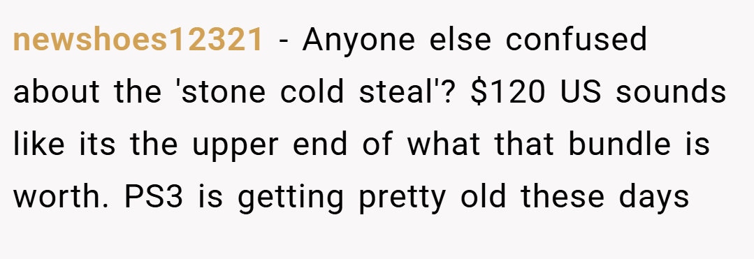 newshoes12321 − Anyone else confused about the 'stone cold steal'? $120 US sounds like its the upper end of what that bundle is worth. PS3 is getting pretty old these days