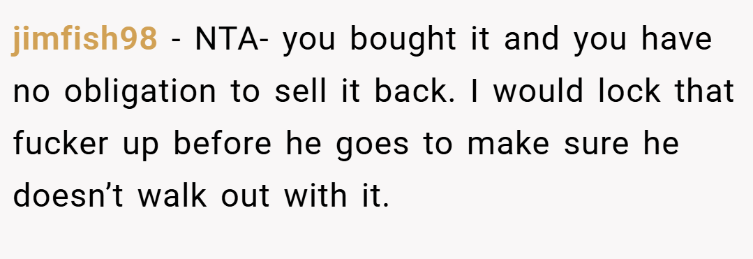 jimfish98 − NTA- you bought it and you have no obligation to sell it back. I would lock that fucker up before he goes to make sure he doesn’t walk out with it.