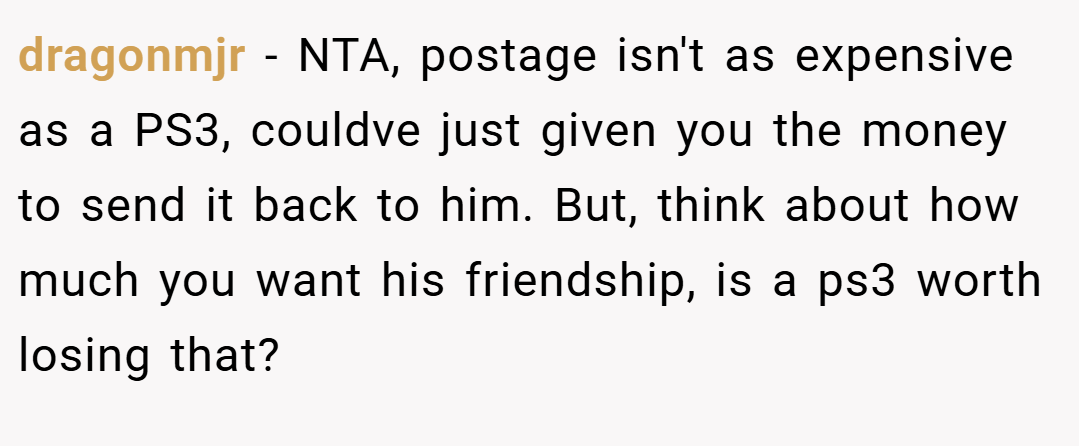 dragonmjr − NTA, postage isn't as expensive as a PS3, couldve just given you the money to send it back to him. But, think about how much you want his friendship, is a ps3 worth losing that?