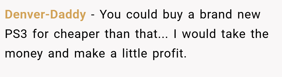 Denver-Daddy − You could buy a brand new PS3 for cheaper than that... I would take the money and make a little profit.
