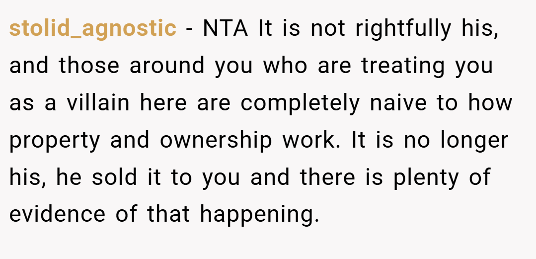 stolid_agnostic − NTA It is not rightfully his, and those around you who are treating you as a villain here are completely naive to how property and ownership work. It is no longer his, he sold it to you and there is plenty of evidence of that happening.