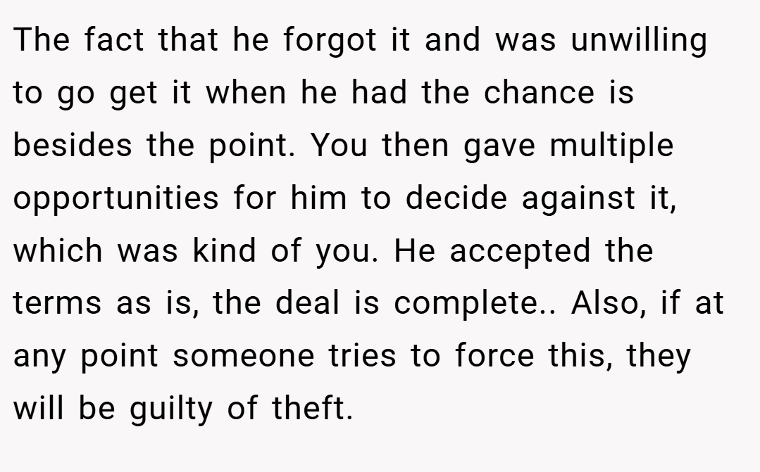 The fact that he forgot it and was unwilling to go get it when he had the chance is besides the point. You then gave multiple opportunities for him to decide against it, which was kind of you. He accepted the terms as is, the deal is complete.. Also, if at any point someone tries to force this, they will be guilty of theft.