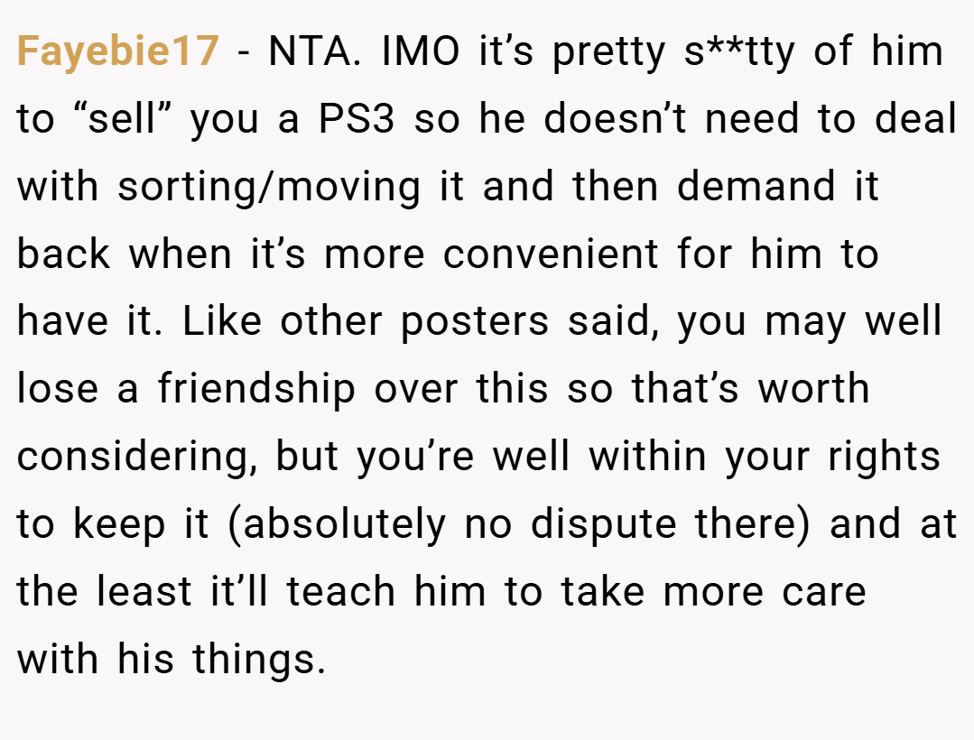 Fayebie17 − NTA. IMO it’s pretty s**tty of him to “sell” you a PS3 so he doesn’t need to deal with sorting/moving it and then demand it back when it’s more convenient for him to have it. Like other posters said, you may well lose a friendship over this so that’s worth considering, but you’re well within your rights to keep it (absolutely no dispute there) and at the least it’ll teach him to take more care with his things.