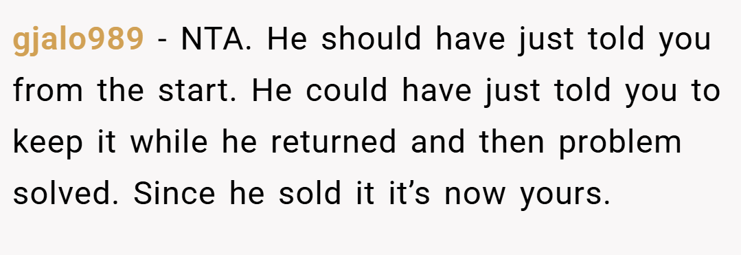 gjalo989 − NTA. He should have just told you from the start. He could have just told you to keep it while he returned and then problem solved. Since he sold it it’s now yours.
