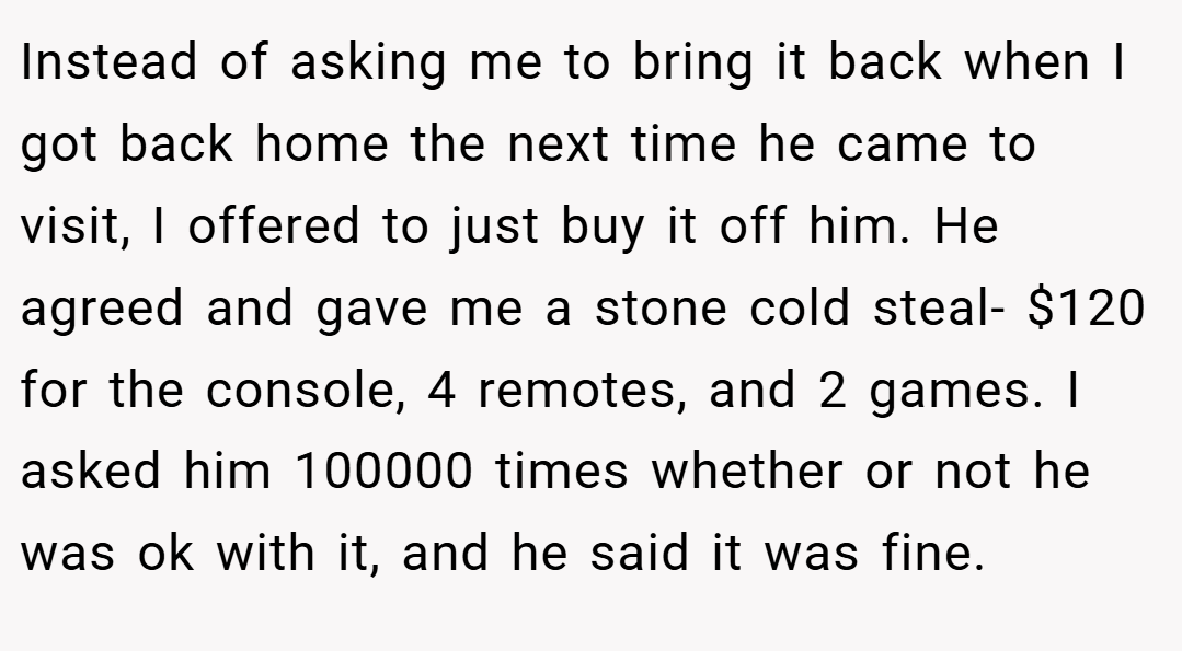 Instead of asking me to bring it back when I got back home the next time he came to visit, I offered to just buy it off him. He agreed and gave me a stone cold steal- $120 for the console, 4 remotes, and 2 games. I asked him 100000 times whether or not he was ok with it, and he said it was fine.