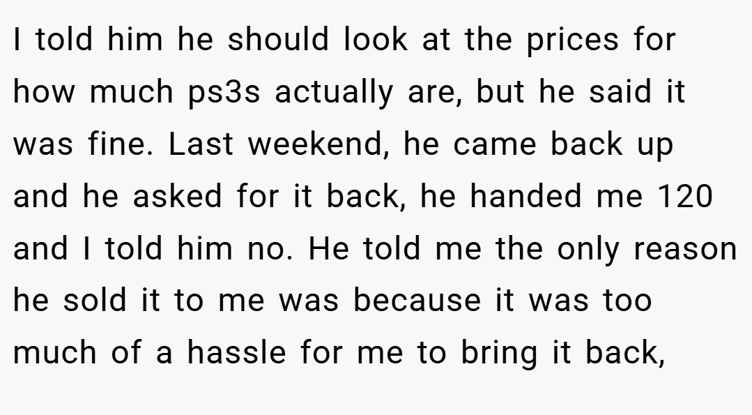 I told him he should look at the prices for how much ps3s actually are, but he said it was fine. Last weekend, he came back up and he asked for it back, he handed me 120 and I told him no. He told me the only reason he sold it to me was because it was too much of a hassle for me to bring it back,
